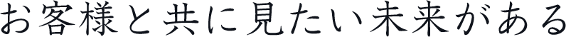 お客様と共に見たい未来がある